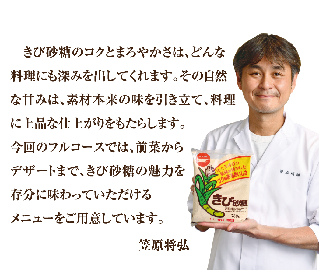 きび砂糖のコクとまろやかさは、どんな料理にも深みを出してくれます。その自然な甘みは、素材本来の味を引き立て、料理に上品な仕上がりをもたらします。今回のフルコースでは、前菜からデザートまで、きび砂糖の魅力を存分に味わっていただけるメニューをご用意しています。笠原将弘